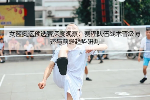 女篮奥运预选赛深度观察：赛程队伍战术晋级博弈与前瞻趋势研判