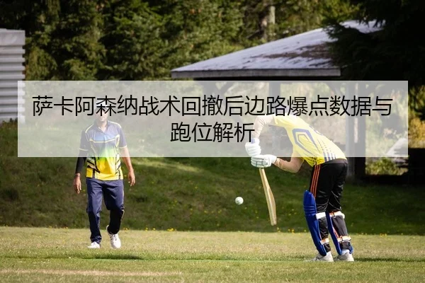 萨卡阿森纳战术回撤后边路爆点数据与跑位解析